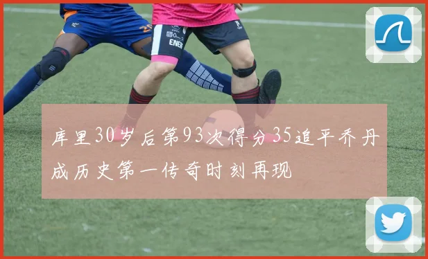 库里30岁后第93次得分35追平乔丹成历史第一传奇时刻再现