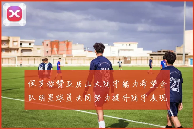 保罗称赞亚历山大防守能力希望全队明星球员共同努力提升防守表现