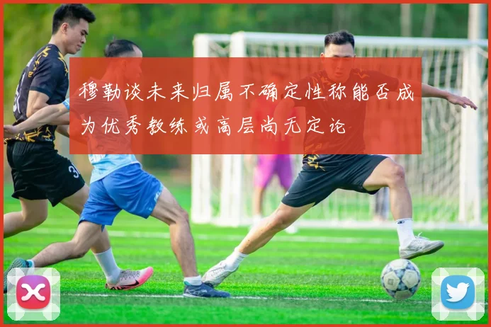 穆勒谈未来归属不确定性称能否成为优秀教练或高层尚无定论