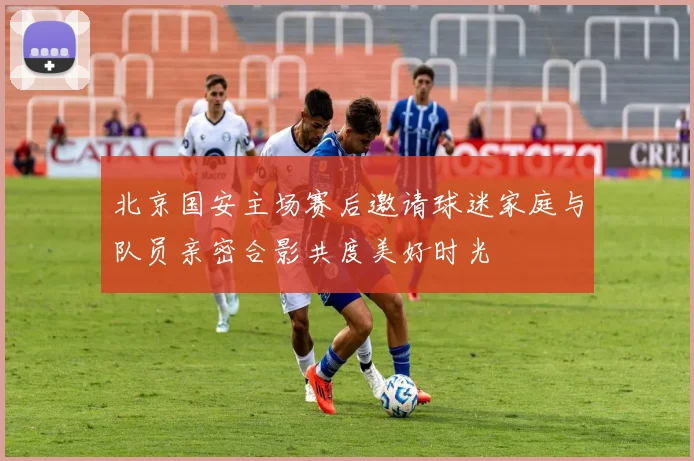 北京国安主场赛后邀请球迷家庭与队员亲密合影共度美好时光
