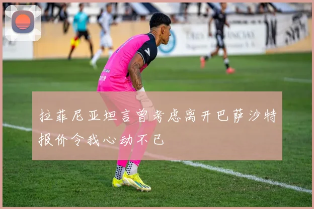 拉菲尼亚坦言曾考虑离开巴萨沙特报价令我心动不已