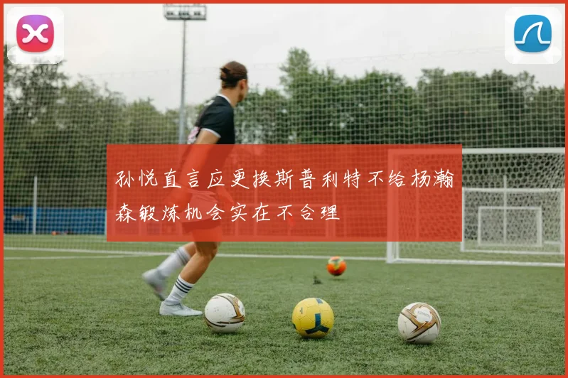 孙悦直言应更换斯普利特不给杨瀚森锻炼机会实在不合理