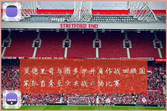 莫德里奇与图多尔并肩作战回顾国家队首秀至今共战六场比赛