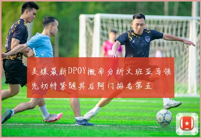 美媒最新DPOY概率分析文班亚马领先切特紧随其后阿门排名第五