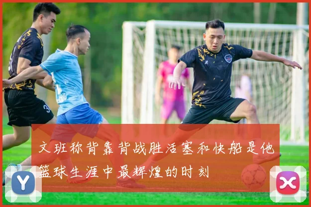 文班称背靠背战胜活塞和快船是他篮球生涯中最辉煌的时刻