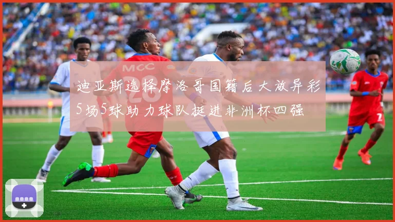 迪亚斯选择摩洛哥国籍后大放异彩5场5球助力球队挺进非洲杯四强
