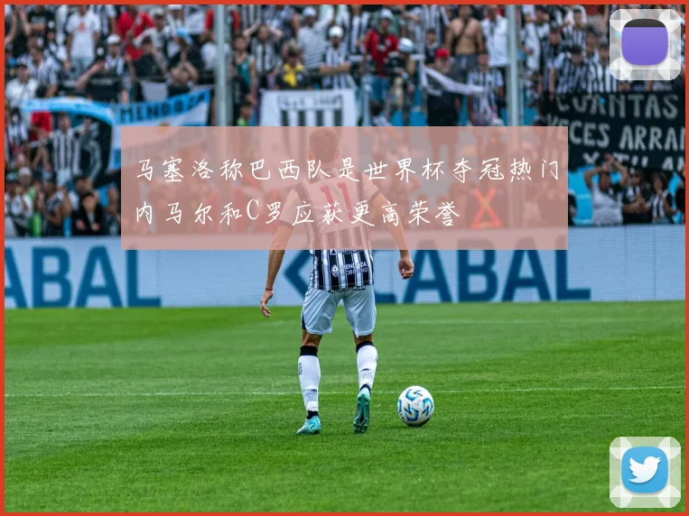马塞洛称巴西队是世界杯夺冠热门内马尔和C罗应获更高荣誉