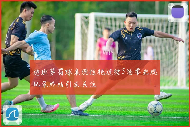 迪班萨罚球表现惊艳连续5场零犯规纪录终结引发关注