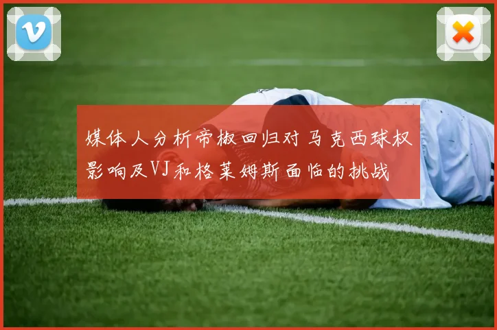 媒体人分析帝椒回归对马克西球权影响及VJ和格莱姆斯面临的挑战