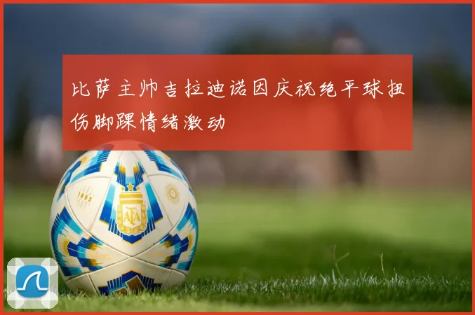 比萨主帅吉拉迪诺因庆祝绝平球扭伤脚踝情绪激动