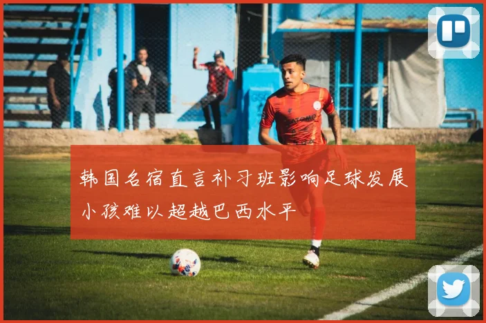 韩国名宿直言补习班影响足球发展小孩难以超越巴西水平