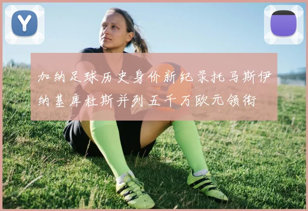 加纳足球历史身价新纪录托马斯伊纳基库杜斯并列五千万欧元领衔