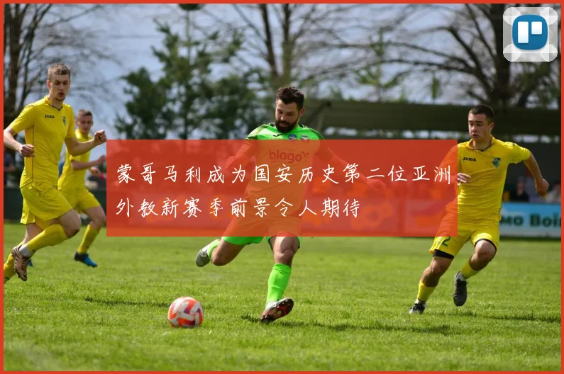 蒙哥马利成为国安历史第二位亚洲外教新赛季前景令人期待