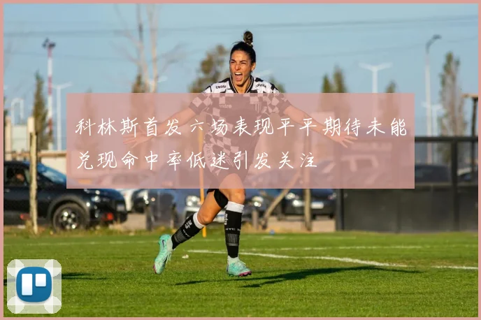 科林斯首发六场表现平平期待未能兑现命中率低迷引发关注