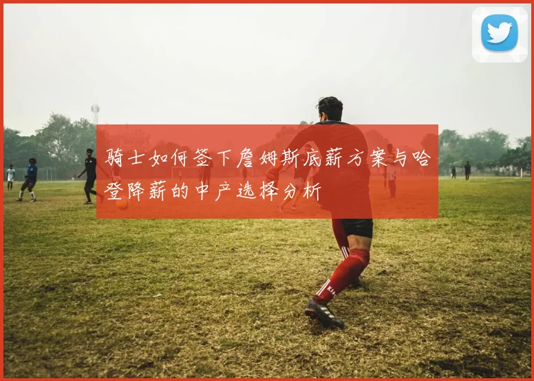骑士如何签下詹姆斯底薪方案与哈登降薪的中产选择分析