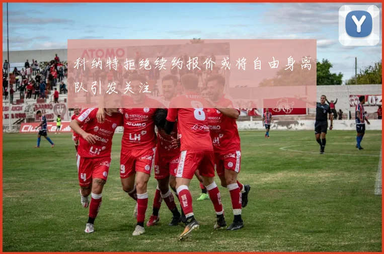 科纳特拒绝续约报价或将自由身离队引发关注