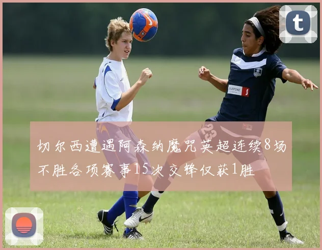 切尔西遭遇阿森纳魔咒英超连续8场不胜各项赛事15次交锋仅获1胜