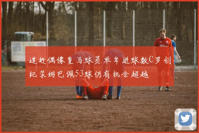 追赶偶像皇马球员单年进球数C罗创纪录姆巴佩53球仍有机会超越