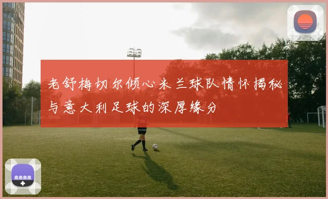 老舒梅切尔倾心米兰球队情怀揭秘与意大利足球的深厚缘分