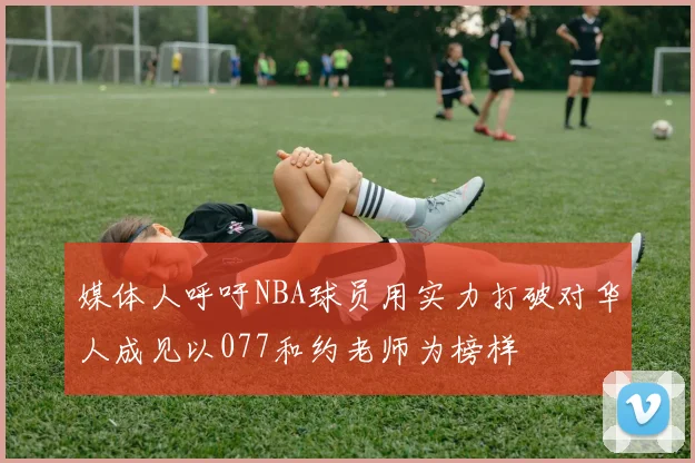媒体人呼吁NBA球员用实力打破对华人成见以077和约老师为榜样