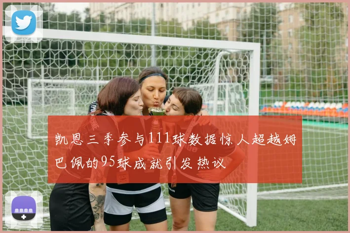 凯恩三季参与111球数据惊人超越姆巴佩的95球成就引发热议