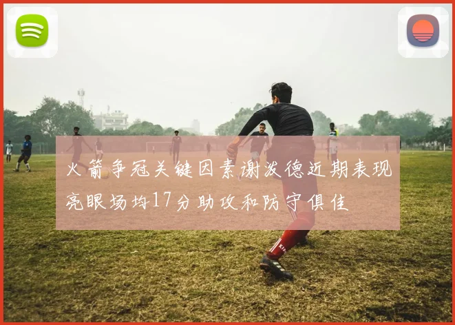 火箭争冠关键因素谢泼德近期表现亮眼场均17分助攻和防守俱佳
