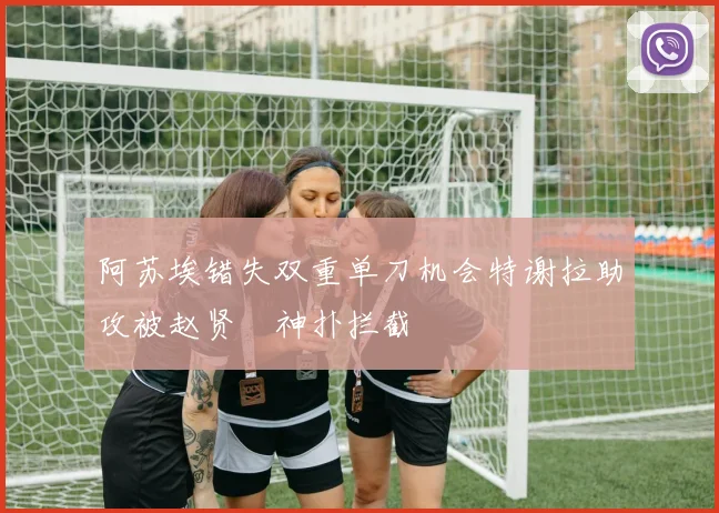阿苏埃错失双重单刀机会特谢拉助攻被赵贤祐神扑拦截