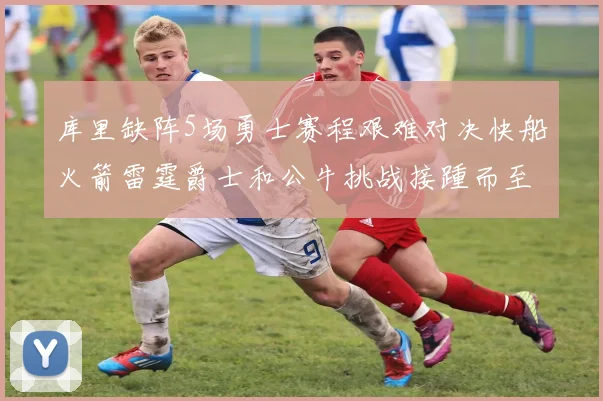 库里缺阵5场勇士赛程艰难对决快船火箭雷霆爵士和公牛挑战接踵而至