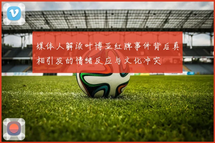 媒体人解读叶博亚红牌事件背后真相引发的情绪反应与文化冲突