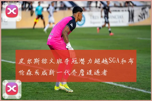 皮尔斯称文班夺冠潜力超越SGA和布伦森或成新一代乔詹追逐者