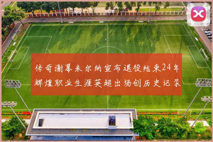 传奇谢幕米尔纳宣布退役结束24年辉煌职业生涯英超出场创历史记录