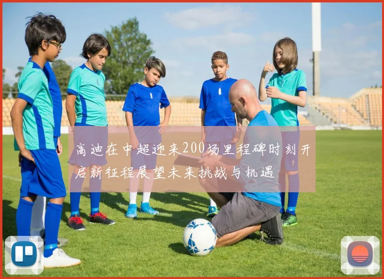 高迪在中超迎来200场里程碑时刻开启新征程展望未来挑战与机遇